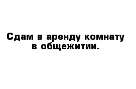 Сдам в аренду комнату в общежитии.